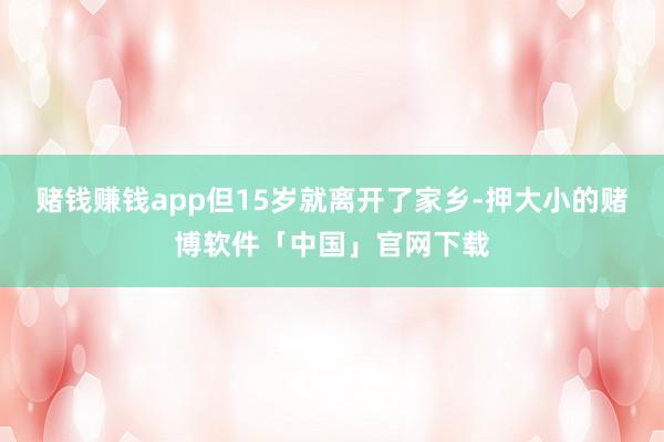 赌钱赚钱app但15岁就离开了家乡-押大小的赌博软件「中国」官网下载