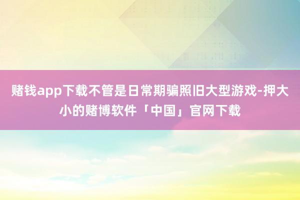 赌钱app下载不管是日常期骗照旧大型游戏-押大小的赌博软件「中国」官网下载