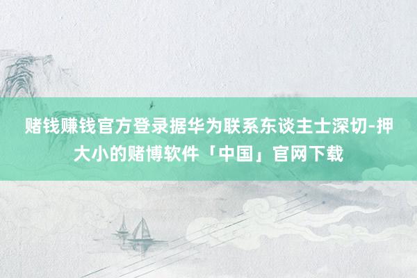 赌钱赚钱官方登录　　据华为联系东谈主士深切-押大小的赌博软件「中国」官网下载