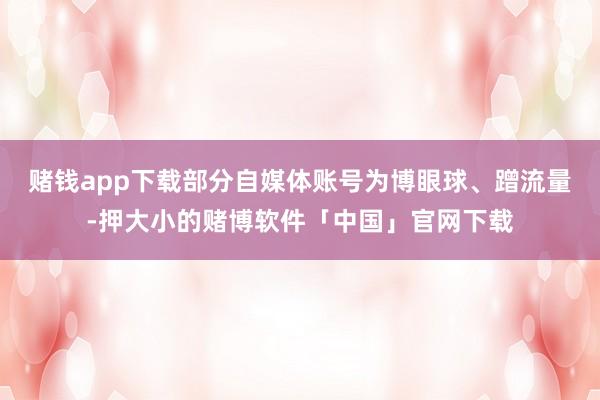 赌钱app下载部分自媒体账号为博眼球、蹭流量-押大小的赌博软件「中国」官网下载