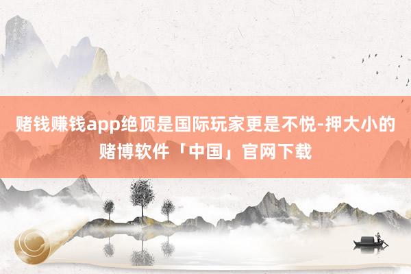 赌钱赚钱app绝顶是国际玩家更是不悦-押大小的赌博软件「中国」官网下载