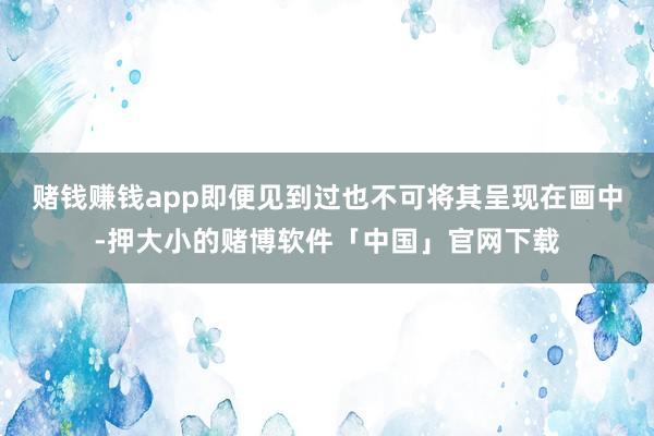 赌钱赚钱app即便见到过也不可将其呈现在画中-押大小的赌博软件「中国」官网下载