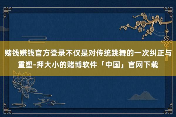 赌钱赚钱官方登录不仅是对传统跳舞的一次纠正与重塑-押大小的赌博软件「中国」官网下载