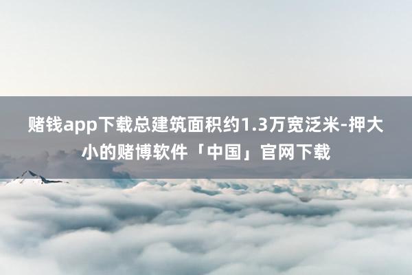 赌钱app下载总建筑面积约1.3万宽泛米-押大小的赌博软件「中国」官网下载