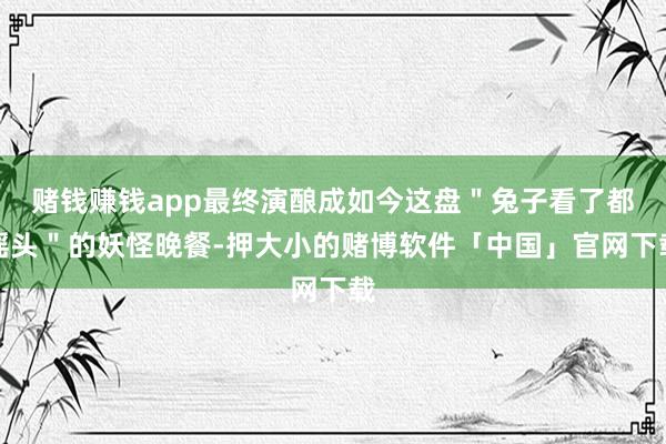 赌钱赚钱app最终演酿成如今这盘＂兔子看了都摇头＂的妖怪晚餐-押大小的赌博软件「中国」官网下载