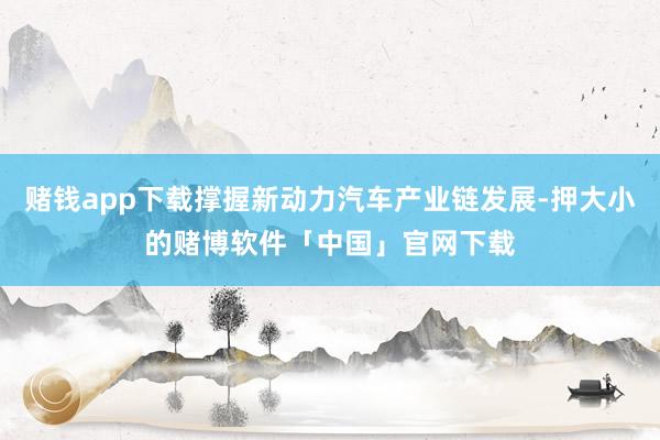 赌钱app下载撑握新动力汽车产业链发展-押大小的赌博软件「中国」官网下载