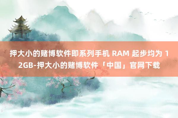 押大小的赌博软件即系列手机 RAM 起步均为 12GB-押大小的赌博软件「中国」官网下载