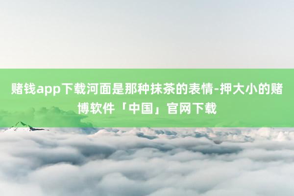 赌钱app下载河面是那种抹茶的表情-押大小的赌博软件「中国」官网下载