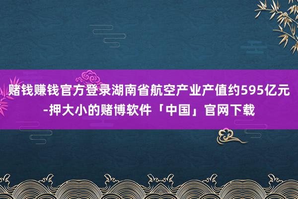赌钱赚钱官方登录湖南省航空产业产值约595亿元-押大小的赌博软件「中国」官网下载