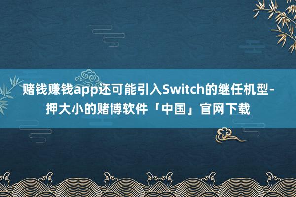 赌钱赚钱app还可能引入Switch的继任机型-押大小的赌博软件「中国」官网下载