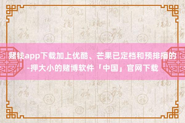 赌钱app下载加上优酷、芒果已定档和预排播的-押大小的赌博软件「中国」官网下载