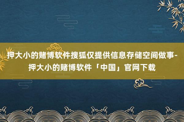 押大小的赌博软件搜狐仅提供信息存储空间做事-押大小的赌博软件「中国」官网下载