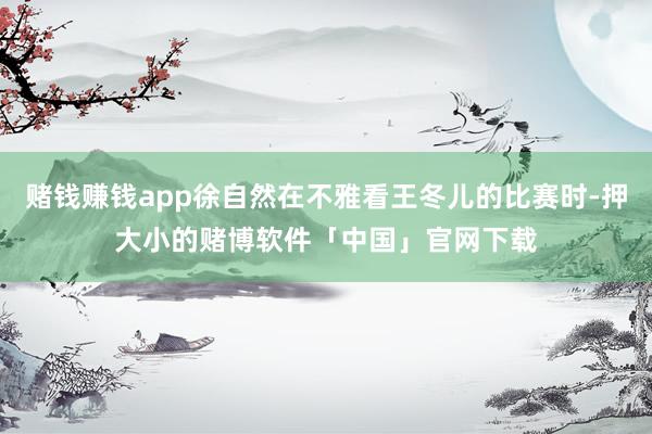 赌钱赚钱app徐自然在不雅看王冬儿的比赛时-押大小的赌博软件「中国」官网下载
