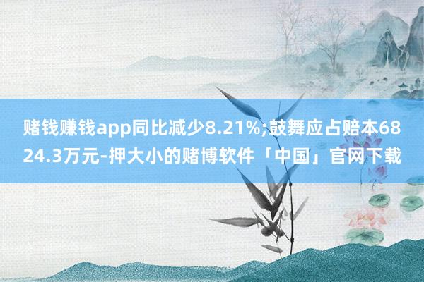 赌钱赚钱app同比减少8.21%;鼓舞应占赔本6824.3万元-押大小的赌博软件「中国」官网下载