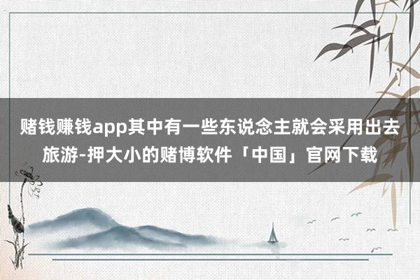 赌钱赚钱app其中有一些东说念主就会采用出去旅游-押大小的赌博软件「中国」官网下载