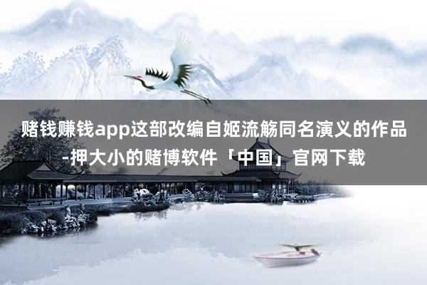 赌钱赚钱app这部改编自姬流觞同名演义的作品-押大小的赌博软件「中国」官网下载