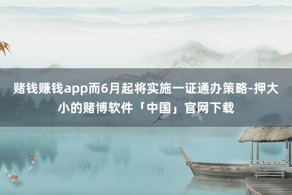 赌钱赚钱app而6月起将实施一证通办策略-押大小的赌博软件「中国」官网下载