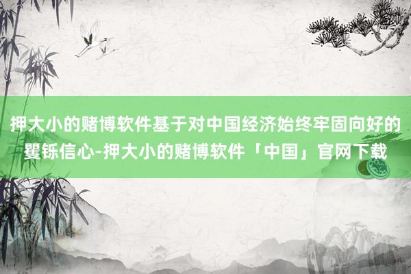 押大小的赌博软件基于对中国经济始终牢固向好的矍铄信心-押大小的赌博软件「中国」官网下载