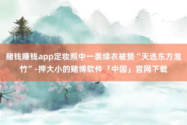 赌钱赚钱app定妆照中一袭绿衣被赞“天选东方淮竹”-押大小的赌博软件「中国」官网下载