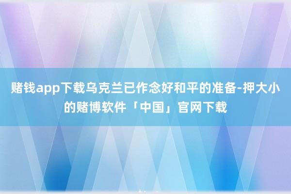 赌钱app下载乌克兰已作念好和平的准备-押大小的赌博软件「中国」官网下载