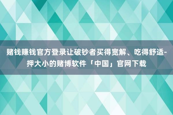 赌钱赚钱官方登录让破钞者买得宽解、吃得舒适-押大小的赌博软件「中国」官网下载
