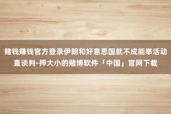 赌钱赚钱官方登录伊朗和好意思国就不成能举活动直谈判-押大小的赌博软件「中国」官网下载