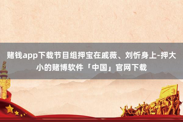 赌钱app下载节目组押宝在戚薇、刘忻身上-押大小的赌博软件「中国」官网下载