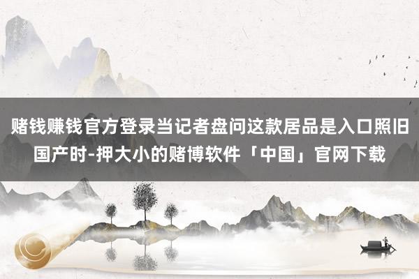 赌钱赚钱官方登录当记者盘问这款居品是入口照旧国产时-押大小的赌博软件「中国」官网下载