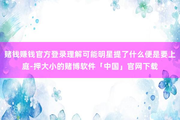 赌钱赚钱官方登录理解可能明星提了什么便是要上庭-押大小的赌博软件「中国」官网下载