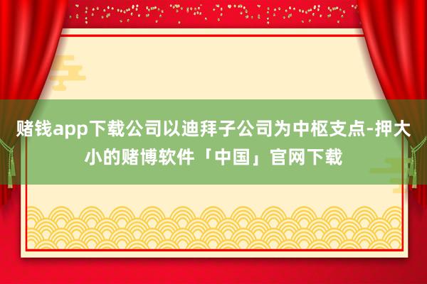 赌钱app下载公司以迪拜子公司为中枢支点-押大小的赌博软件「中国」官网下载