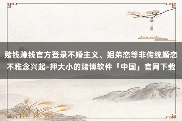 赌钱赚钱官方登录不婚主义、姐弟恋等非传统婚恋不雅念兴起-押大小的赌博软件「中国」官网下载