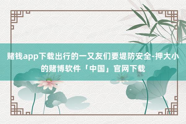 赌钱app下载出行的一又友们要堤防安全-押大小的赌博软件「中国」官网下载