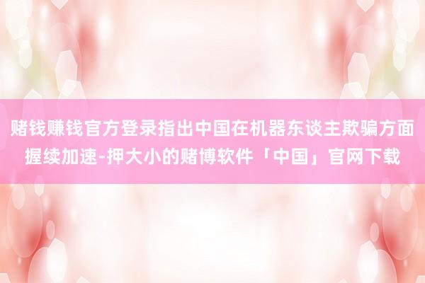 赌钱赚钱官方登录指出中国在机器东谈主欺骗方面握续加速-押大小的赌博软件「中国」官网下载