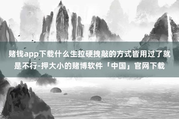 赌钱app下载什么生拉硬拽敲的方式皆用过了就是不行-押大小的赌博软件「中国」官网下载