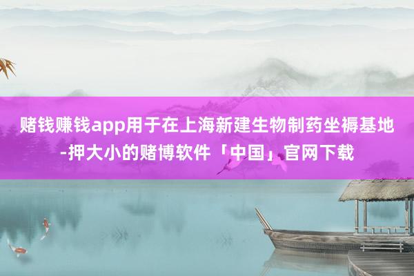 赌钱赚钱app用于在上海新建生物制药坐褥基地-押大小的赌博软件「中国」官网下载
