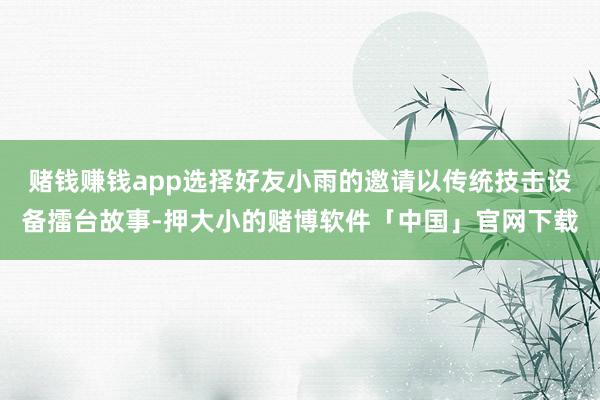 赌钱赚钱app选择好友小雨的邀请以传统技击设备擂台故事-押大小的赌博软件「中国」官网下载