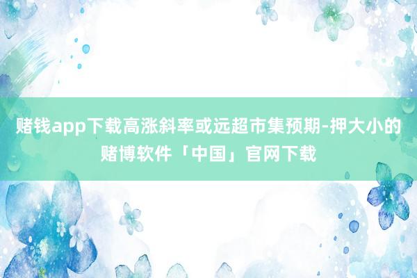 赌钱app下载高涨斜率或远超市集预期-押大小的赌博软件「中国」官网下载