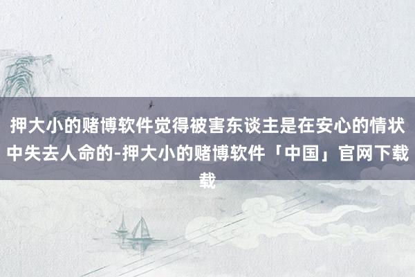 押大小的赌博软件觉得被害东谈主是在安心的情状中失去人命的-押大小的赌博软件「中国」官网下载