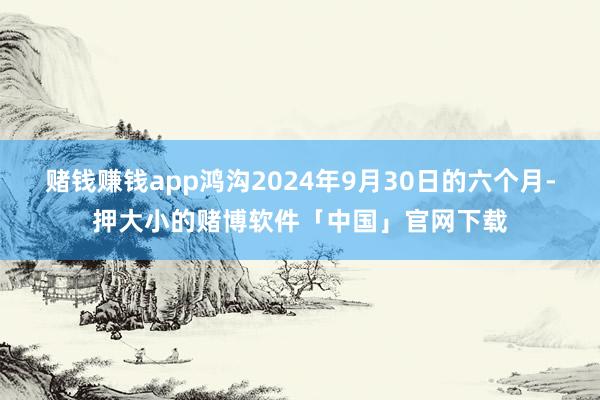 赌钱赚钱app鸿沟2024年9月30日的六个月-押大小的赌博软件「中国」官网下载