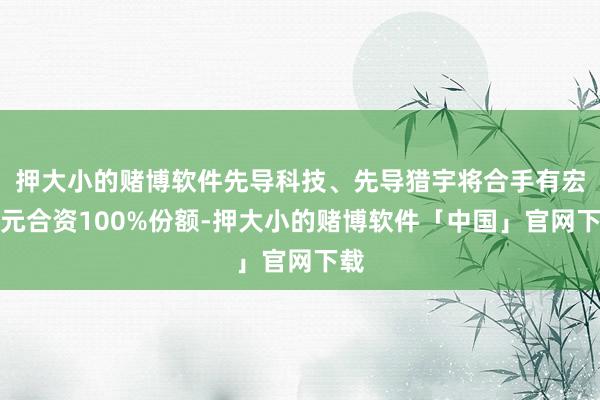 押大小的赌博软件先导科技、先导猎宇将合手有宏天元合资100%份额-押大小的赌博软件「中国」官网下载