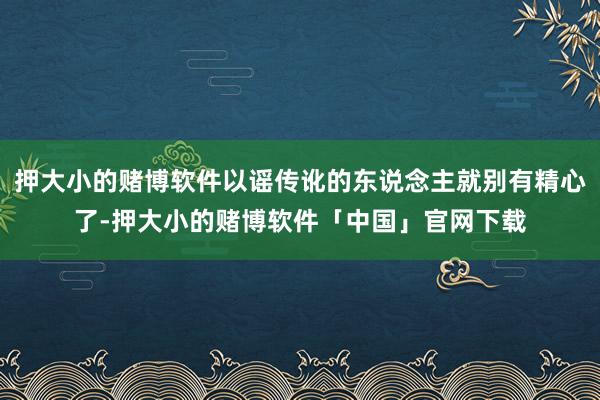 押大小的赌博软件以谣传讹的东说念主就别有精心了-押大小的赌博软件「中国」官网下载