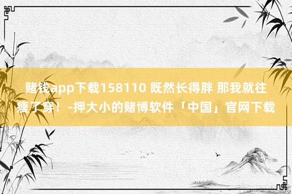赌钱app下载158110 既然长得胖 那我就往瘦了穿！-押大小的赌博软件「中国」官网下载