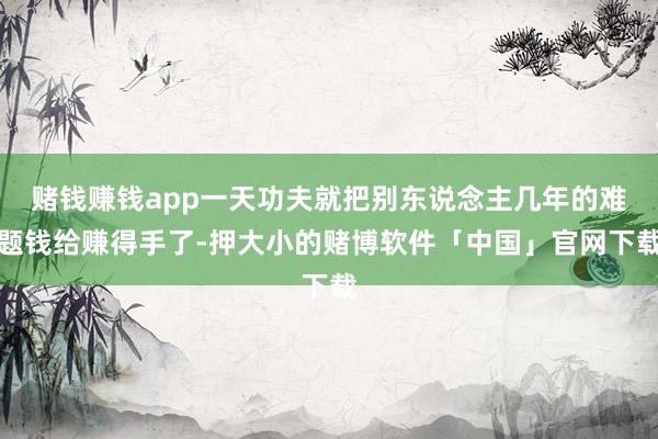 赌钱赚钱app一天功夫就把别东说念主几年的难题钱给赚得手了-押大小的赌博软件「中国」官网下载