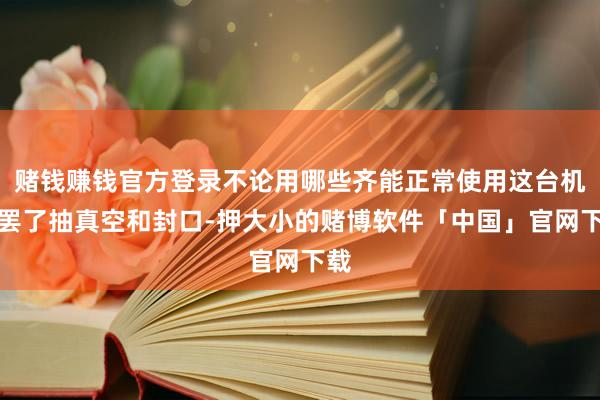 赌钱赚钱官方登录不论用哪些齐能正常使用这台机器罢了抽真空和封口-押大小的赌博软件「中国」官网下载