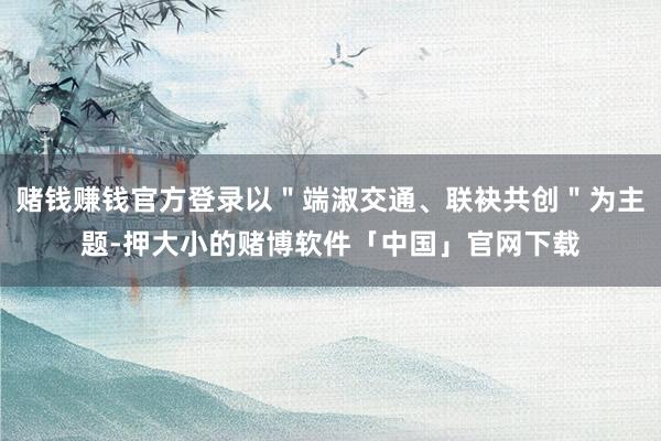 赌钱赚钱官方登录以＂端淑交通、联袂共创＂为主题-押大小的赌博软件「中国」官网下载