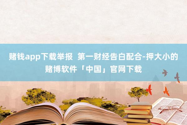赌钱app下载举报  第一财经告白配合-押大小的赌博软件「中国」官网下载