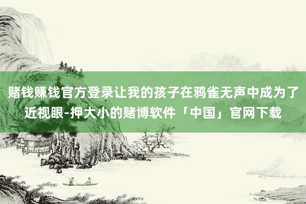 赌钱赚钱官方登录让我的孩子在鸦雀无声中成为了近视眼-押大小的赌博软件「中国」官网下载