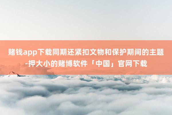 赌钱app下载同期还紧扣文物和保护期间的主题-押大小的赌博软件「中国」官网下载