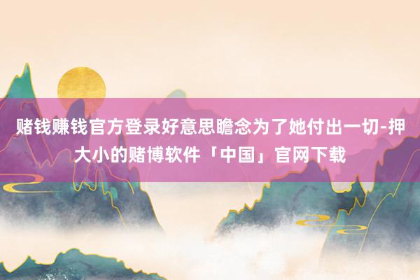 赌钱赚钱官方登录好意思瞻念为了她付出一切-押大小的赌博软件「中国」官网下载