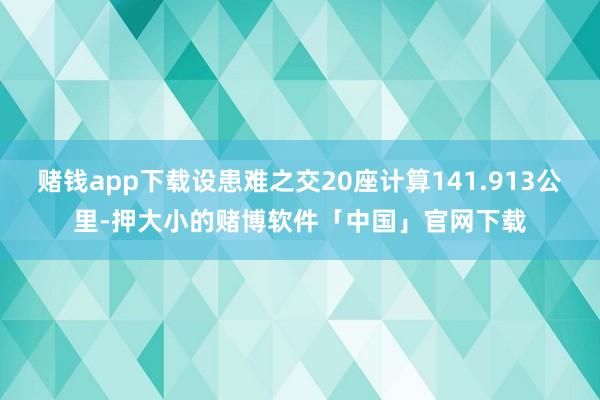 赌钱app下载设患难之交20座计算141.913公里-押大小的赌博软件「中国」官网下载
